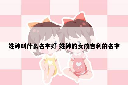 姓韩叫什么名字好 姓韩的女孩吉利的名字