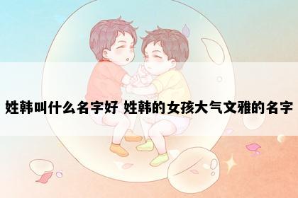 姓韩叫什么名字好 姓韩的女孩大气文雅的名字