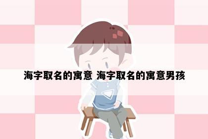 海字取名的寓意 海字取名的寓意男孩